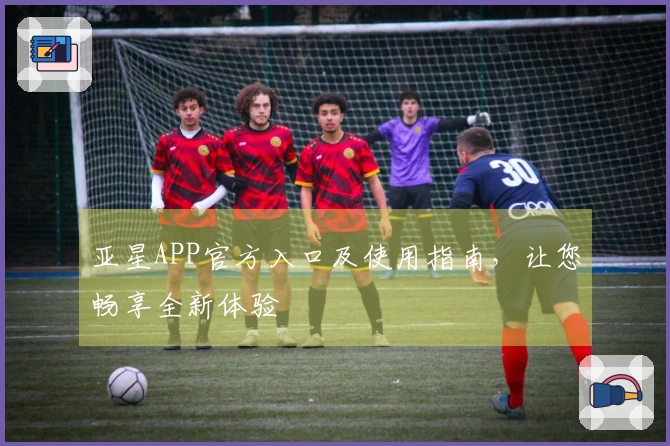 亚星APP官方入口及使用指南，让您畅享全新体验