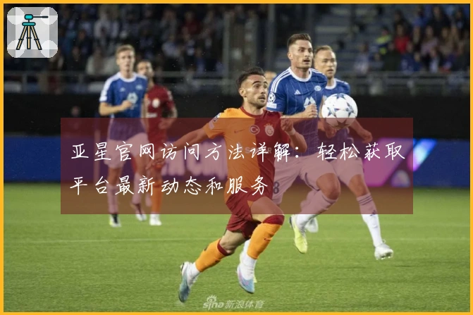 亚星官网访问方法详解：轻松获取平台最新动态和服务