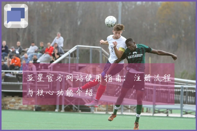 亚星官方网站使用指南：注册流程与核心功能介绍